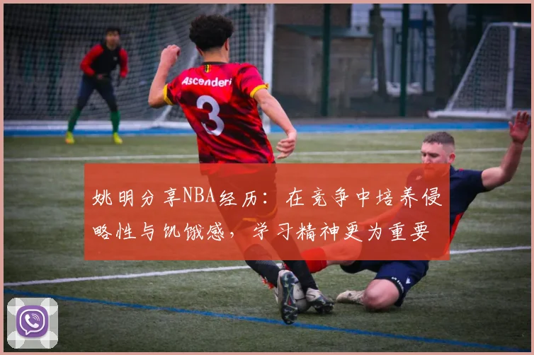 姚明分享NBA经历：在竞争中培养侵略性与饥饿感，学习精神更为重要
