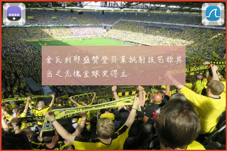 舍瓦利耶盛赞登贝莱挑射技艺称其当之无愧金球奖得主