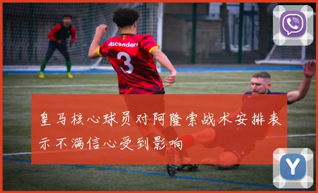 皇马核心球员对阿隆索战术安排表示不满信心受到影响
