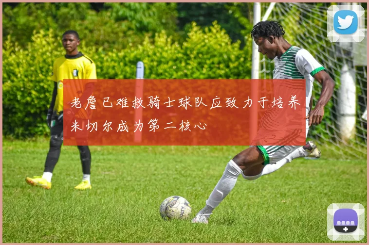 老詹已难救骑士球队应致力于培养米切尔成为第二核心