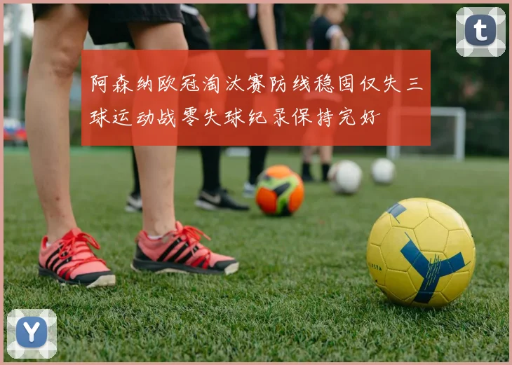 阿森纳欧冠淘汰赛防线稳固仅失三球运动战零失球纪录保持完好