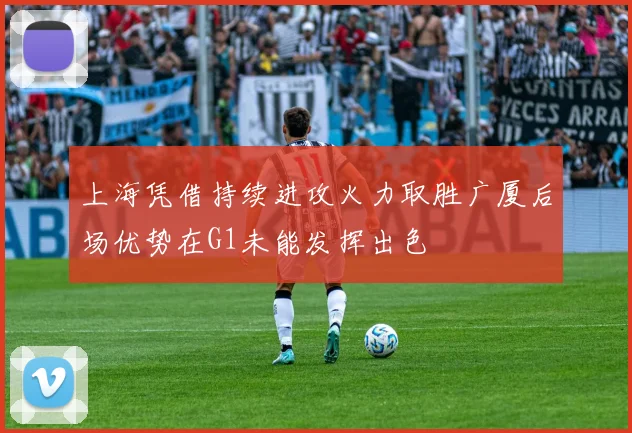 上海凭借持续进攻火力取胜广厦后场优势在G1未能发挥出色