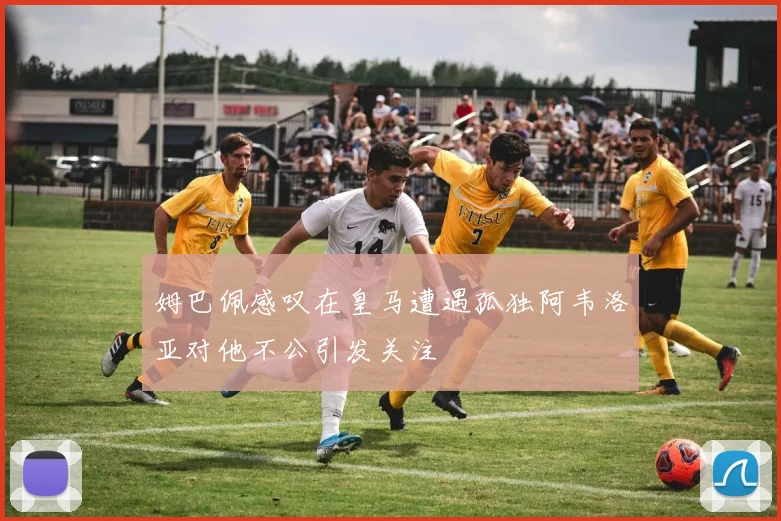 姆巴佩感叹在皇马遭遇孤独阿韦洛亚对他不公引发关注