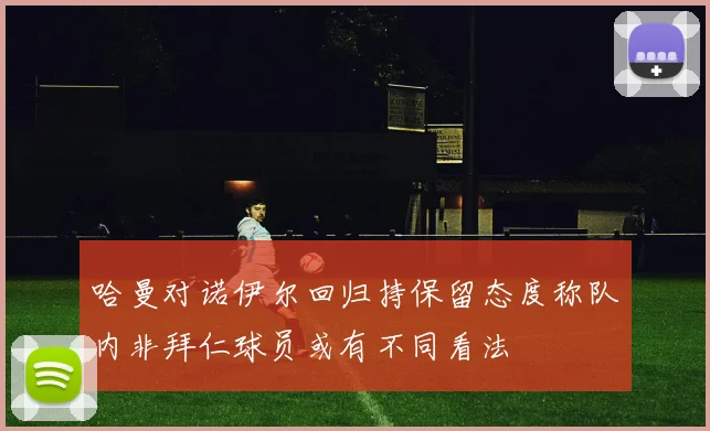 哈曼对诺伊尔回归持保留态度称队内非拜仁球员或有不同看法