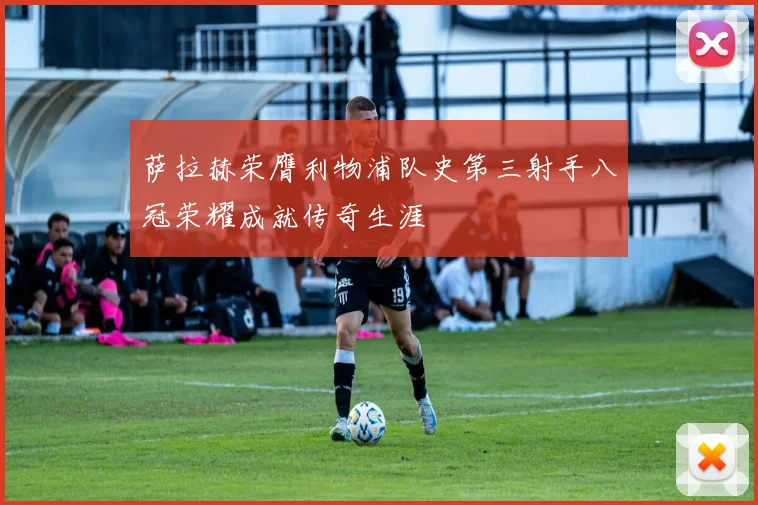 萨拉赫荣膺利物浦队史第三射手八冠荣耀成就传奇生涯