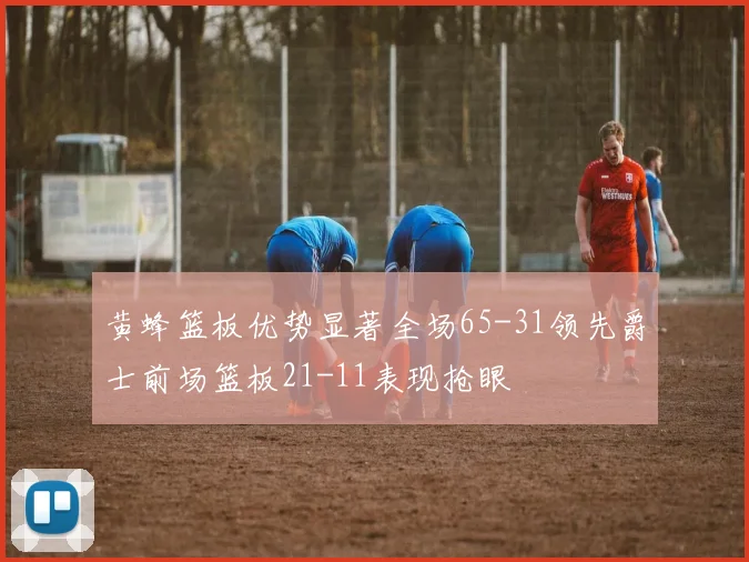 黄蜂篮板优势显著全场65-31领先爵士前场篮板21-11表现抢眼