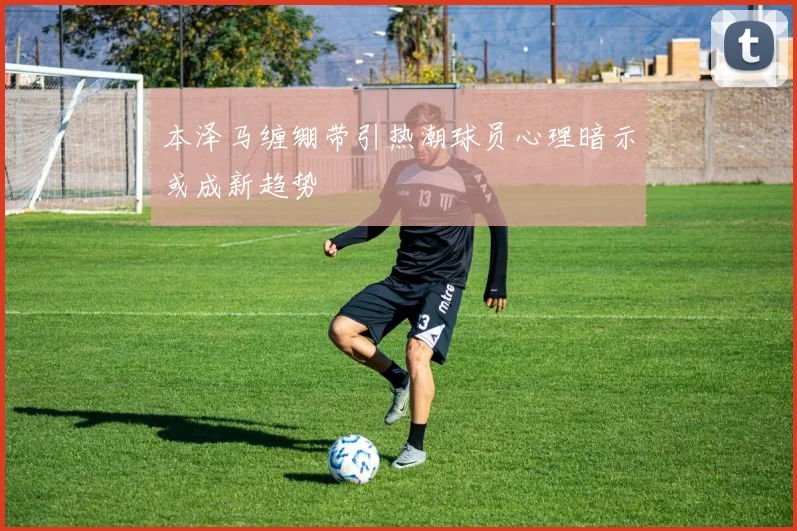 本泽马缠绷带引热潮球员心理暗示或成新趋势