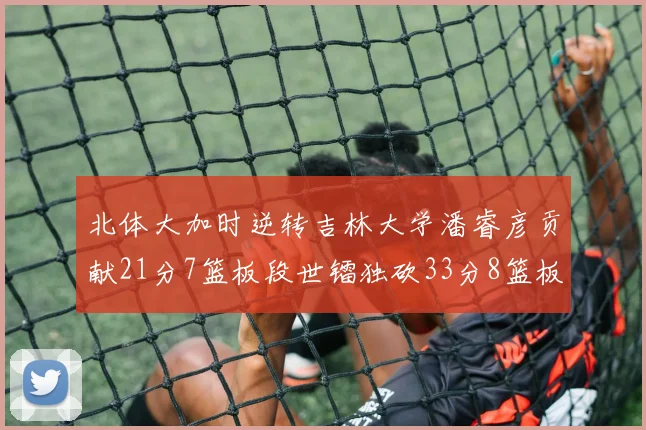 北体大加时逆转吉林大学潘睿彦贡献21分7篮板段世镭独砍33分8篮板表现抢眼