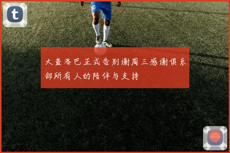 大查洛巴正式告别谢周三感谢俱乐部所有人的陪伴与支持