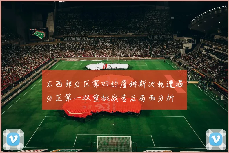 东西部分区第四的詹姆斯次轮遭遇分区第一双重挑战落后局面分析