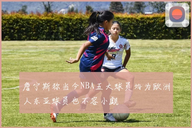 詹宁斯称当今NBA五大球员均为欧洲人东亚球员也不容小觑